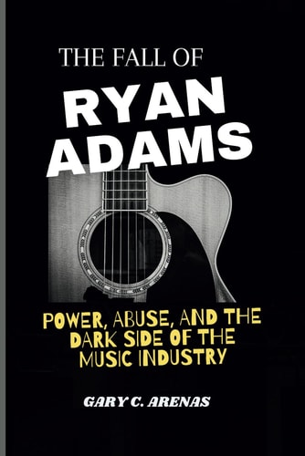 The Fall of Ryan Adams Power, Abuse, and the Dark Side of the Music Industry