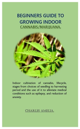Beginners Guide to Growing Indoor Cannabis/marijuana Indoor Cultivation of Cannabis, Lifecycle, Stages from Choices of Seedling to Harvesting Period and the Use of it to Alleviate Medical Conditions