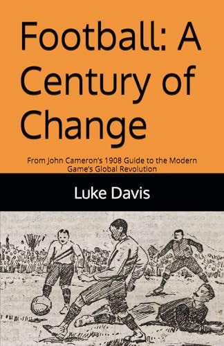 Football A Century of Change: From John Cameron's 1908 Guide to the Modern Game's Global Revolution