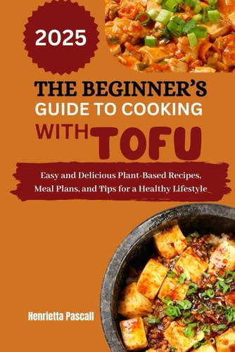 The Beginner's Guide to Cooking with Tofu 2025 Easy and Delicious Plant-Based Recipes, Meal Plans, and Tips for a Healthy Lifestyle