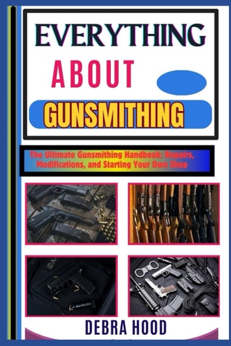 Everything about Gunsmithing The Ultimate Gunsmithing Handbook: Repairs, Modifications, and Starting Your Own Shop