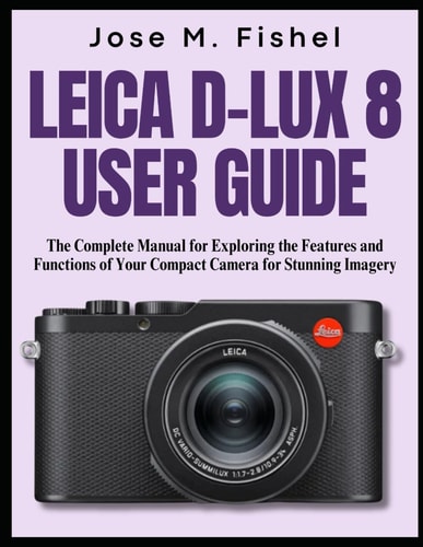 Leica D-Lux 8 User Guide The Complete Manual for Exploring the Features and Functions of Your Compact Camera for Stunning Imagery