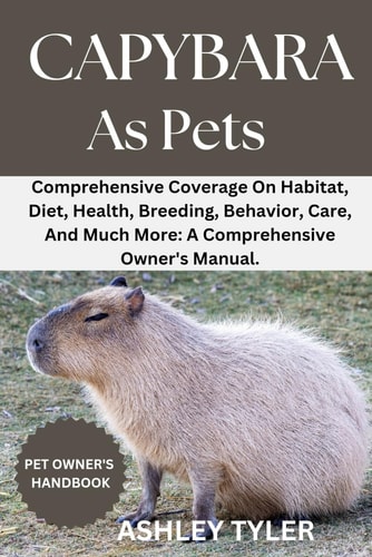 Capybara as Pets Comprehensive Coverage On Habitat, Diet, Health, Breeding, Behavior, Care, And Much More: A Comprehensive Owner's Manual.
