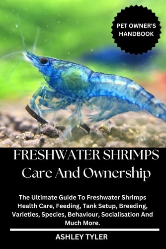 Freshwater Shrimps Care and Ownership The Ultimate Guide To Freshwater Shrimps Health Care, Feeding, Tank Setup, Breeding, Varieties, Species, Behaviour, Socialisation And Much More.