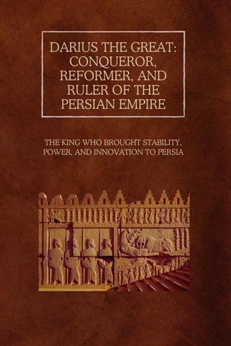 Darius the Great Conqueror, Reformer, and Ruler of the Persian Empire: The King Who Brought Stability, Power, and Innovation to Persia