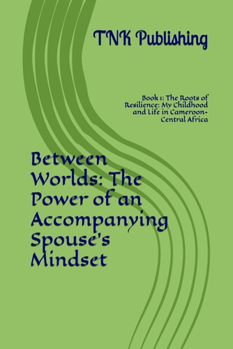 Between Worlds The Power of an Accompanying Spouse's Mindset: Book 1: The Roots of Resilience: My Childhood and Life in Cameroon-Central Africa