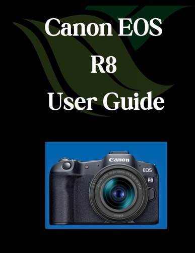 Canon EOS R8 User Guide A Comprehensive and Detailed Manual for Photographers and Creatives for Beginners and Seniors