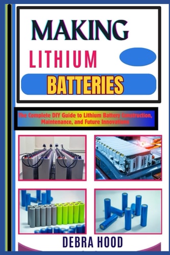 Making Lithium Batteries The Complete DIY Guide to Lithium Battery Construction, Maintenance, and Future Innovations