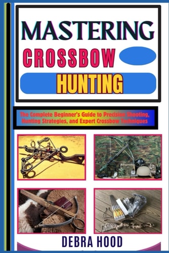 Mastering Crossbow Hunting The Complete Beginner's Guide to Precision Shooting, Hunting Strategies, and Expert Crossbow Techniques