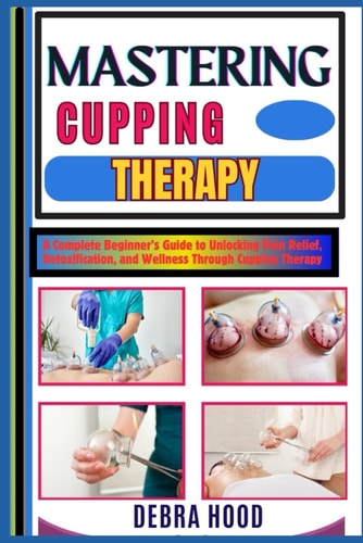 Mastering Cupping Therapy A Complete Beginner's Guide to Unlocking Pain Relief, Detoxification, and Wellness Through Cupping Therapy