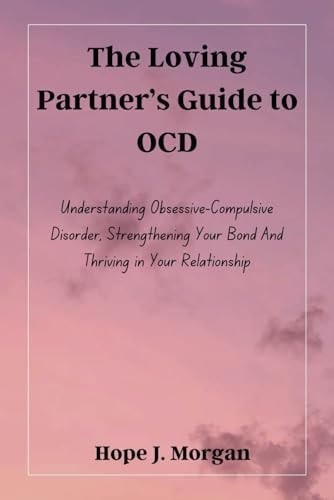 The Loving Partner's Guide to OCD Understanding Obsessive-Compulsive Disorder, Strengthening Your Bond And Thriving in Your Relationship