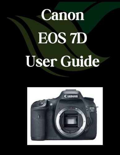 Canon EOS 7D User Guide A Comprehensive and Detailed Manual for Photographers and Creatives for Beginners and Seniors