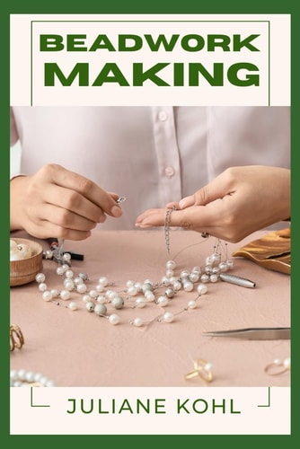 Beadwork Making A Thorough, Step-by-Step Guide to Fully Understanding, Learning, and Perfecting Homemade Crafts with Ease, Allowing You to Create Like a Professional Even If You Have No Previous Experience Or Skills in Crafting