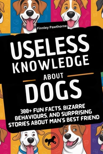 Useless Knowledge about Dogs 300+ Fun Facts, Bizarre Behaviours, and Surprising Stories About Man's Best Friend
