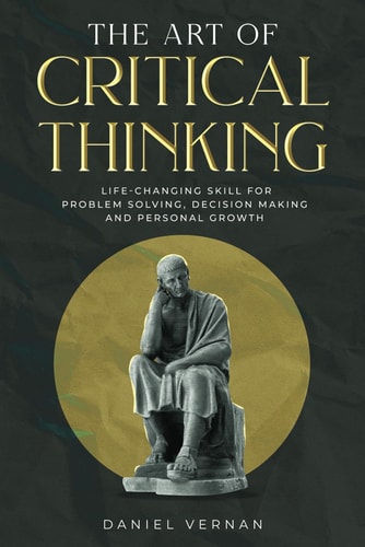 The Art of Critical Thinking Life-Changing Skill for Problem Solving, Decision Making and Personal Growth