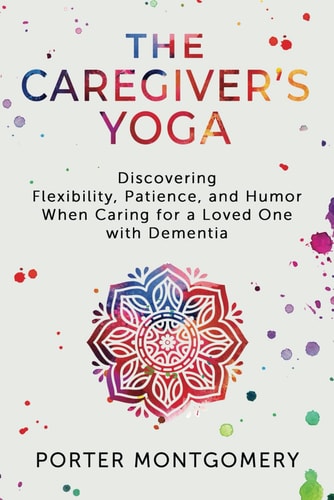 The Caregivers Yoga Discovering Flexibility, Patience, and Humor When Caring for a Loved One with Dementia