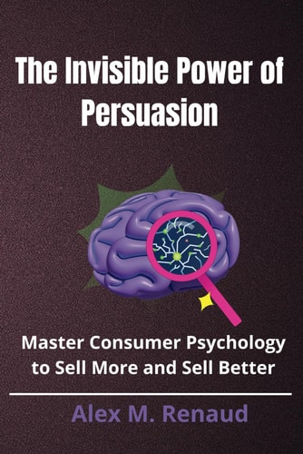 The Invisible Power of Persuasion Master Consumer Psychology and Persuasion Techniques to Boost Sales, Leverage Influence Marketing, and Use Social Proof to Drive Conversions