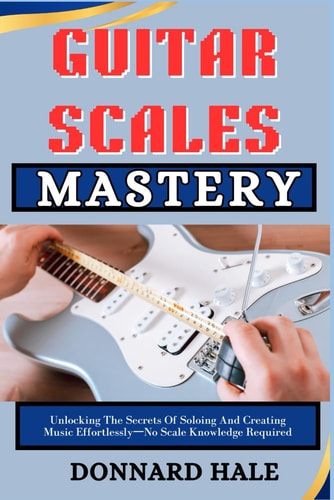 GUITAR SCALES Mastery Unlocking The Secrets Of Soloing And Creating Music Effortlessly-No Scale Knowledge Required