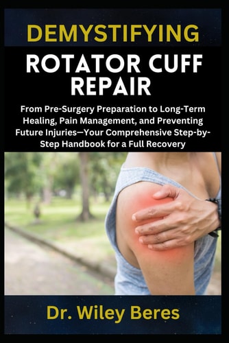 Demystifying Rotator Cuff Repair From Pre-Surgery Preparation to Long-Term Healing, Pain Management, and Preventing Future Injuries-Your Comprehensive Step-by-Step Handbook for a Full Recovery