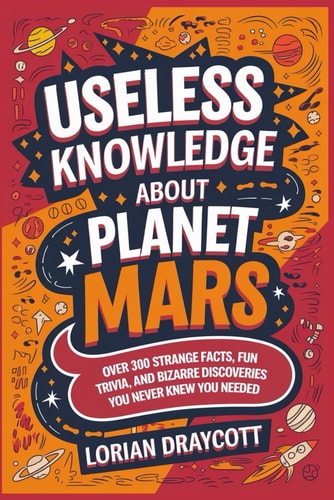 Useless Knowledge About Planet Mars Over 300 Strange Facts, Fun Trivia, and Bizarre Discoveries You Never Knew You Needed