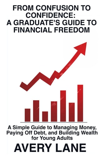 From Confusion to Confidence A Graduate's Guide to Financial Freedom: A Simple Guide to Managing Money, Paying Off Debt, and Building Wealth for Young Adults