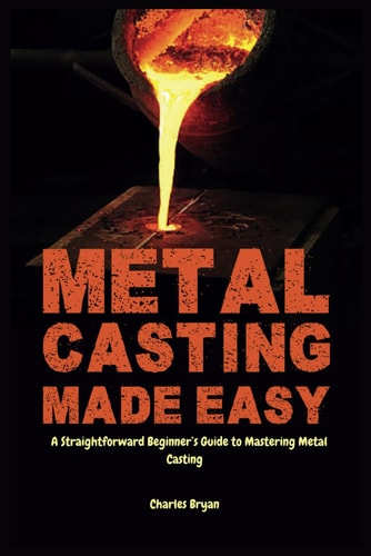 Metal Casting Made Easy A Comprehensive Step-by-Step Guide for Absolute Beginners to Get Started with Metal Casting and Master the Techniques