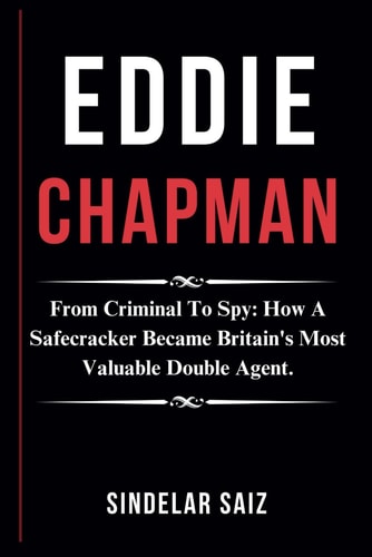 Eddie Chapman From Criminal To Spy: How A Safecracker Became Britain's Most Valuable Double Agent.