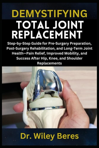 Demystifying Total Joint Replacement Step-by-Step Guide for Pre-Surgery Preparation, Post-Surgery Rehabilitation, and Long-Term Joint Health-Pain Relief, Improved Mobility, and Success After Hip, Knee, and Shoulder Replacements