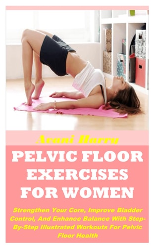 Pelvic Floor Exercises for Women Strengthen Your Core, Improve Bladder Control, And Enhance Balance With Step-By-Step Illustrated Workouts For Pelvic Floor Health