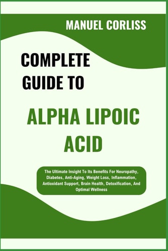 Complete Guide to Alpha Lipoic Acid The Ultimate Insight To Its Benefits For Neuropathy, Diabetes, Anti-Aging, Weight Loss, Inflammation, Antioxidant Support, Brain Health, Detoxification, And Optimal Wellness