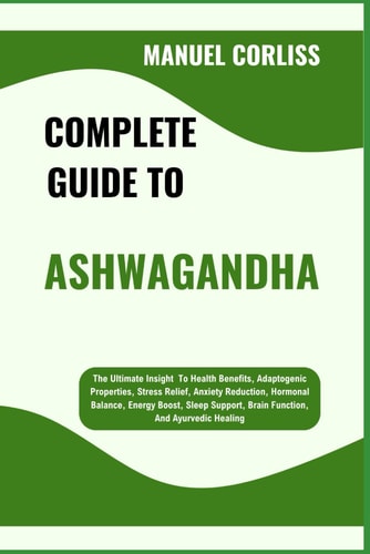 Complete Guide to Ashwagandha The Ultimate Insight To Health Benefits, Adaptogenic Properties, Stress Relief, Anxiety Reduction, Hormonal Balance, Energy Boost, Sleep Support, Brain Function, And Ayurvedic Healing