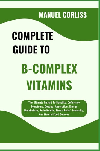 Complete Guide to B-Complex Vitamins The Ultimate Insight To Benefits, Deficiency Symptoms, Dosage, Absorption, Energy Metabolism, Brain Health, Stress Relief, Immunity, And Natural Food Sources