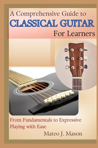 A Comprehensive Guide to Classical Guitar for Learners From Fundamentals to Expressive Playing with Ease