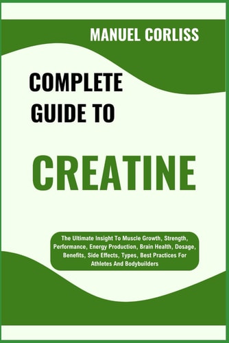 Complete Guide to Creatine The Ultimate Insight To Muscle Growth, Strength, Performance, Energy Production, Brain Health, Dosage, Benefits, Side Effects, Types, Best Practices For Athletes And Bodybuilders