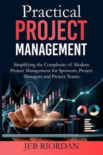 Practical Project Management Simplifying the Complexity of Modern Project Management for Sponsors, Project Managers and Project Teams