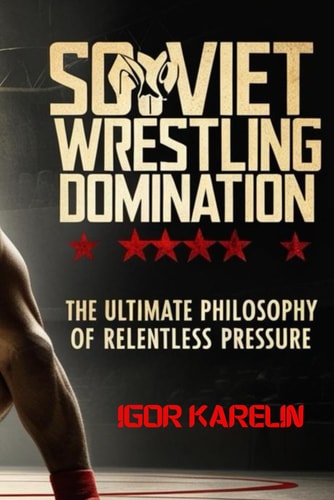 Soviet Wrestling Domination The Ultimate Philosophy of Relentless Pressure: Mastering the Secrets of Soviet Wrestling: Technique, Tactics, and Mental Toughness for Unstoppable Performance
