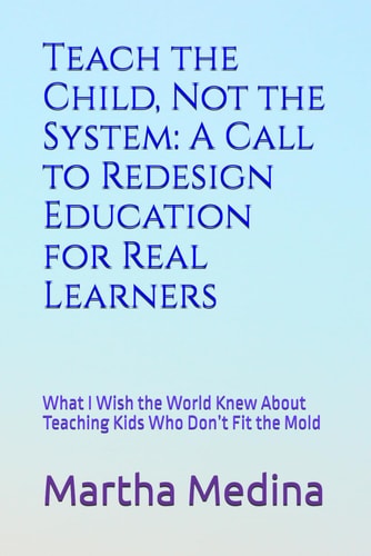 Teach the Child, Not the System A Call to Redesign Education for Real Learners: What I Wish the World Knew About Teaching Kids Who Don't Fit the Mold