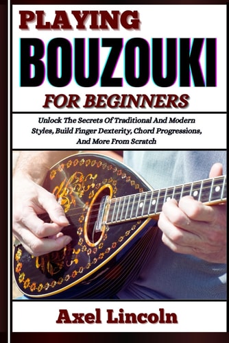 Playing Bouzouki for Beginners Unlock The Secrets Of Traditional And Modern Styles, Build Finger Dexterity, Chord Progressions, And More From Scratch
