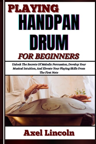 Playing Handpan Drum for Beginners Unlock The Secrets Of Melodic Percussion, Develop Your Musical Intuition, And Elevate Your Playing Skills From The First Note