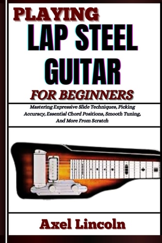 Playing Lap Steel Guitar for Beginners Mastering Expressive Slide Techniques, Picking Accuracy, Essential Chord Positions, Smooth Tuning, And More From Scratch