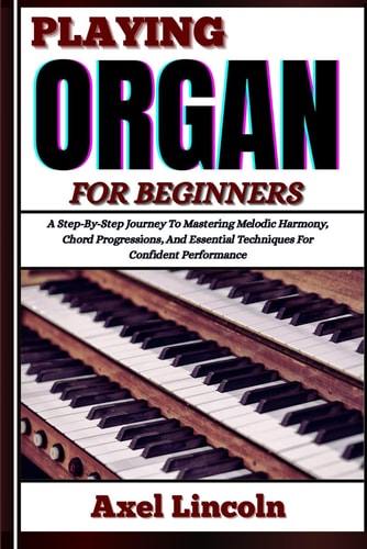 Playing Organ for Beginners A Step-By-Step Journey To Mastering Melodic Harmony, Chord Progressions, And Essential Techniques For Confident Performance