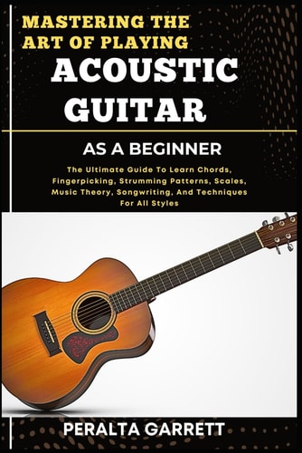 Mastering the Art of Playing Acoustic Guitar as a Beginner The Ultimate Guide To Learn Chords, Fingerpicking, Strumming Patterns, Scales, Music Theory, Songwriting, And Techniques For All Styles