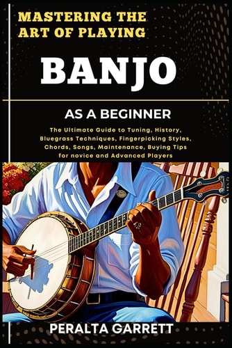 Mastering the Art of Playing Banjo as a Beginner The Ultimate Guide to Tuning, History, Bluegrass Techniques, Fingerpicking Styles, Chords, Songs, Maintenance, Buying Tips for Novice and Advanced Players