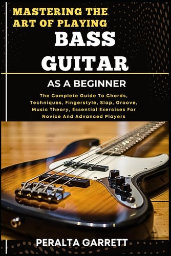 Mastering the Art of Playing Bass Guitar as a Beginner The Complete Guide To Chords, Techniques, Fingerstyle, Slap, Groove, Music Theory, Essential Exercises For Novice And Advanced Players