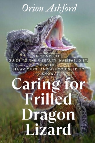 Caring for Frilled Dragon Lizard A Com-plete Guide to Their Beauty, Habitat, Diet, Health, Behaviours, and All You Need to Know.