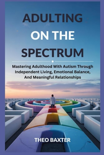 Adulting On The Spectrum Mastering Adulthood With Autism Through Independent Living, Emotional Balance, And Meaningful Relationships