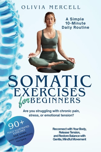 Somatic Exercises for Beginners A Simple 10-Minute Daily Routine for Stress Relief, Pain Management, and Emotional Balance: Reconnect with Your Body, Release Tension, and Restore Balance with Gentle, Mindful Movement