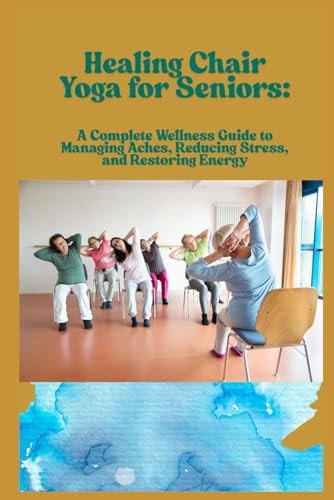 Healing Chair Yoga for Seniors A Complete Wellness Guide to Managing Aches, Reducing Stress, and Restoring Energy