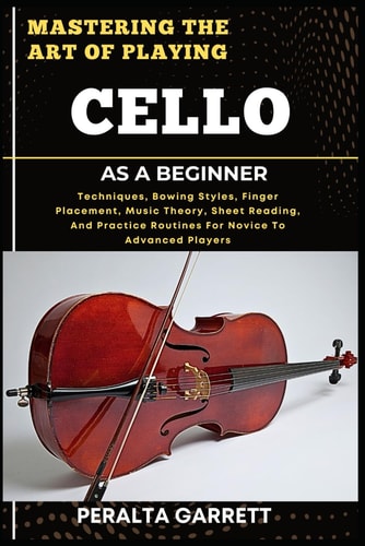Mastering the Art of Playing Cello as a Beginner Techniques, Bowing Styles, Finger Placement, Music Theory, Sheet Reading, And Practice Routines For Novice To Advanced Players