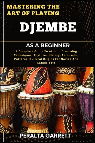 Mastering the Art of Playing Djembe as a Beginner A Complete Guide To African Drumming Techniques, Rhythms, History, Percussion Patterns, Cultural Origins For Novice And Enthusiasts